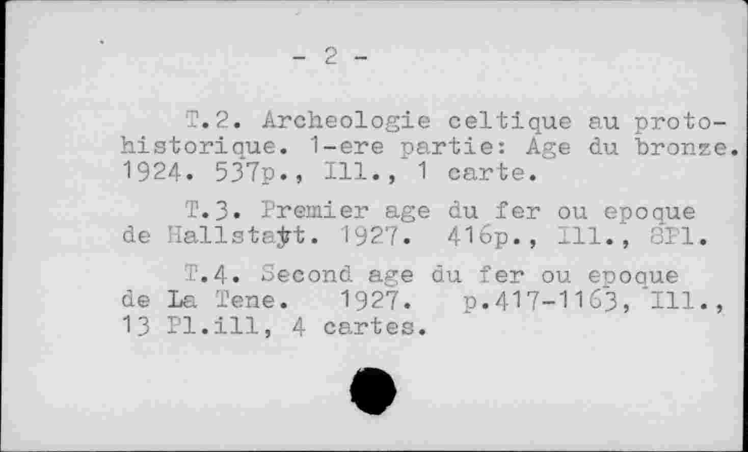 ﻿2
T. 2. Archéologie celtique au proto-historiaue. 1-ere partie: Age du bronze. 1924. 537p., 111., 1 carte.
T.3. Premier age du fer ou epoque de Hallstaÿt. 1927. 416p., Ill., 8P1.
T.4. Second age du fer ou epooue de La ïene. 1927.	p.417-1163, '111.,
ІЗ Pl.ill, 4 cartes.